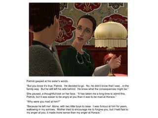 Patrick gasped at his sister‟s words.
“But you know it‟s true, Patrick. He decided to go. No, he didn‟t know that I was…in the
family way. But he still left his wife behind. He knew what the consequences might be.”
She paused, a thoughtful look on her face. “It has taken me a long time to admit this,
Patrick, but it was easier to be angry at you than it was to be mad at Horace.”
“Why were you mad at him?”
“Because he left me! Alone, with two little boys to raise. I was furious at him for years,
wallowing in my sorrows. Mother tried to encourage me to forgive you, but I held fast to
my anger at you; it made more sense than my anger at Horace.”
 