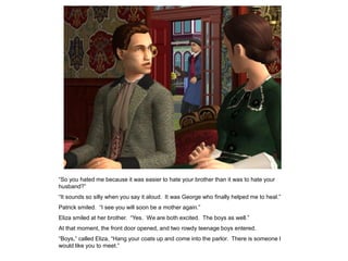 “So you hated me because it was easier to hate your brother than it was to hate your
husband?”
“It sounds so silly when you say it aloud. It was George who finally helped me to heal.”
Patrick smiled. “I see you will soon be a mother again.”
Eliza smiled at her brother. “Yes. We are both excited. The boys as well.”
At that moment, the front door opened, and two rowdy teenage boys entered.
“Boys,” called Eliza, “Hang your coats up and come into the parlor. There is someone I
would like you to meet.”
 