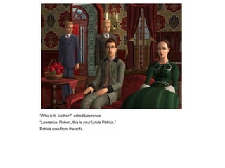 “Who is it, Mother?” asked Lawrence.
“Lawrence, Robert, this is your Uncle Patrick.”
Patrick rose from the sofa.
 