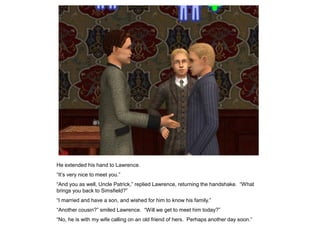 He extended his hand to Lawrence.
“It‟s very nice to meet you.”
“And you as well, Uncle Patrick,” replied Lawrence, returning the handshake. “What
brings you back to Simsfield?”
“I married and have a son, and wished for him to know his family.”
“Another cousin?” smiled Lawrence. “Will we get to meet him today?”
“No, he is with my wife calling on an old friend of hers. Perhaps another day soon.”
 