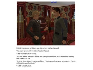 Patrick then turned to Robert and offered him his hand as well.
“You went to war with my father,” stated Robert.
“I did,” replied Patrick wearily.
“Will you tell me about it? Mother and Mercy have told me much about him, but they
won‟t talk about that.”
“Another time, Robert,” interjected Eliza. “You boys go finish your schoolwork. Patrick
will be joining us for dinner.”
“I will?” asked Patrick.
 