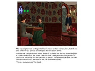 After a quick phone call to Margaret‟s friend‟s house to share his new plans, Patrick and
Eliza settled in to a game of chess to pass the time before dinner.
Just after six, George returned home. There he found his wife and her brother engaged
in a deep conversation. He couldn‟t help but smile. George had encouraged Eliza to
reach out to her brother, but she had been to scared. He had seen how close they had
been as children, and it was good to see that closeness restored.
“This is a lovely surprise,” he stated.
 