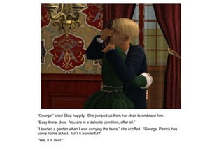 “George!” cried Eliza happily. She jumped up from her chair to embrace him.
“Easy there, dear. You are in a delicate condition, after all.”
“I tended a garden when I was carrying the twins,” she scoffed. “George, Patrick has
come home at last. Isn‟t it wonderful?”
“Yes, it is dear.”
 