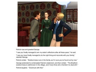 Patrick rose and greeted George.
“I see you finally managed to win my sister‟s affections after all these years,” he said.
“I see you have finally managed to do the right thing and reconcile with your family,”
retorted George.
Patrick smiled. “Stubbornness runs in the family, as I‟m sure you‟ve found out by now.”
George pretended to contemplate Patrick‟s statement, and then smiled. “The Bradford
stubbornness is well-known in the village, and I have three who inherited it to deal with.”
Patrick laughed. “Good luck with that.”
 