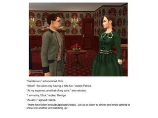 “Gentlemen,” admonished Eliza.
“What? We were only having a little fun,” stated Patrick.
“At my expense, and that of my sons,” she retorted.
“I am sorry, Eliza,” replied George.
“As am I,” agreed Patrick.
“There have been enough apologies today. Let us sit down to dinner and enjoy getting to
know one another and catching up.”
 