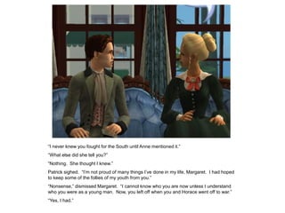 “I never knew you fought for the South until Anne mentioned it.”
“What else did she tell you?”
“Nothing. She thought I knew.”
Patrick sighed. “I‟m not proud of many things I‟ve done in my life, Margaret. I had hoped
to keep some of the follies of my youth from you.”
“Nonsense,” dismissed Margaret. “I cannot know who you are now unless I understand
who you were as a young man. Now, you left off when you and Horace went off to war.”
“Yes, I had.”
 
