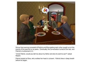 Dinner that evening consisted of Patrick and Eliza getting each other caught up on the
events of the past ten or so years. Eventually, the conversation turned to the war, and
Patrick‟s involvement in it.
“Uncle Patrick, would you tell me about my father and why he went to war?” asked
Robert.
Patrick looked at Eliza, who nodded her head in consent. Patrick drew in deep breath
before he began.
 