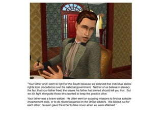 “Your father and I went to fight for the South because we believed that individual states‟
rights took precedence over the national government. Neither of us believe in slavery;
the fact that your father freed the slaves his father had owned should tell you that. But
we did fight alongside those who wanted to keep the practice alive.
Your father was a brave solider. He often went on scouting missions to find us suitable
encampment sites, or to do reconnaissance on the Union soldiers. We looked out for
each other; he even gave the order to take cover when we were attacked.”
 