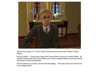 “Did he know about us? That is, had he received word that he was a father?” asked
Robert.
Patrick nodded. “I never saw prouder than he was after he read your mother‟s letter. He
wanted nothing more than to be a father, and to have it happen twice at once was almost
more than he could comprehend.”
Robert smiled for a moment, then his face fell slightly. “Then why did he not come home
to us straight away?”
 