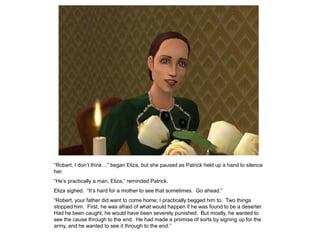 “Robert, I don‟t think…” began Eliza, but she paused as Patrick held up a hand to silence
her.
“He‟s practically a man, Eliza,” reminded Patrick.
Eliza sighed. “It‟s hard for a mother to see that sometimes. Go ahead.”
“Robert, your father did want to come home; I practically begged him to. Two things
stopped him. First, he was afraid of what would happen if he was found to be a deserter.
Had he been caught, he would have been severely punished. But mostly, he wanted to
see the cause through to the end. He had made a promise of sorts by signing up for the
army, and he wanted to see it through to the end.”
 