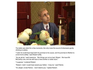 The table was silent for a few moments, the only noise the sound of silverware gently
clinking on plates.
“I wish he could have kept both his promise to his cause, and his promise to Mother to
come home safely,” said Robert softly.
“As we all do,” said Lawrence. “But things are not so bad, Robert. We have Mr.
McCarthy now, and we will have a new brother or sister soon.”
“I suppose,” muttered Robert.
“Robert, I wish I could have saved your father. I truly do,” said Patrick.
“It‟s alright, Uncle Patrick. I don‟t blame you,” replied Robert.
 