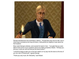 George had listened to the exchange in silence. Though Eliza was now his wife, and in
many ways he looked at her boys as theirs, it still pained him slightly to hear about her
first husband.
Eliza noted George‟s distress, and covered his hand in hers. “I am glad that you were
able to have some of your questions about your father answered, Robert. Perhaps you
and your uncle can visit and discuss the issue further?”
“I would be happy to take you to the train station on my way into the store so the two of
you can visit in Portsimouth,” agreed George.
“Thank you very much, Mr. McCarthy,” said Robert.
 
