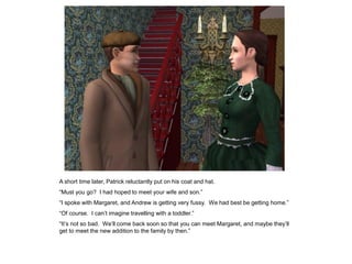 A short time later, Patrick reluctantly put on his coat and hat.
“Must you go? I had hoped to meet your wife and son.”
“I spoke with Margaret, and Andrew is getting very fussy. We had best be getting home.”
“Of course. I can‟t imagine travelling with a toddler.”
“It‟s not so bad. We‟ll come back soon so that you can meet Margaret, and maybe they‟ll
get to meet the new addition to the family by then.”
 