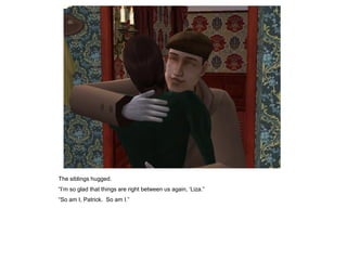 The siblings hugged.
“I‟m so glad that things are right between us again, „Liza.”
“So am I, Patrick. So am I.”
 