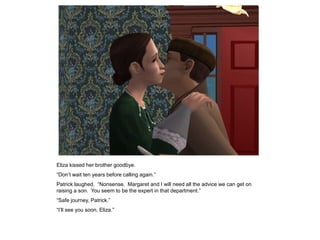 Eliza kissed her brother goodbye.
“Don‟t wait ten years before calling again.”
Patrick laughed. “Nonsense. Margaret and I will need all the advice we can get on
raising a son. You seem to be the expert in that department.”
“Safe journey, Patrick.”
“I‟ll see you soon, Eliza.”
 