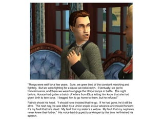 “Things were well for a few years. Sure, we grew tired of the constant marching and
fighting. But we were fighting for a cause we believed in. Eventually, we got to
Pennsimvania, and there we were to engage the Union troops in battle. The night
before, Horace had gotten a batch of letters from Eliza letting him know that she had
given birth to twin boys. I begged him to go home to them, but he refused.”
Patrick shook his head. “I should have insisted that he go. If he had gone, he‟d still be
alive. The next day, he was killed by a Union sniper as our advance unit moved forward.
It‟s my fault that he‟s dead. My fault that my sister‟s a widow. My fault that my nephews
never knew their father.” His voice had dropped to a whisper by the time he finished his
speech.
 