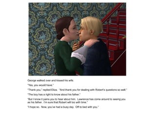 George walked over and kissed his wife.
“Yes, you would have.”
“Thank you,” replied Eliza. “And thank you for dealing with Robert‟s questions so well.”
“The boy has a right to know about his father.”
“But I know it pains you to hear about him. Lawrence has come around to seeing you
as his father. I‟m sure that Robert will too with time.”
“I hope so. Now, you‟ve had a busy day. Off to bed with you.”
 
