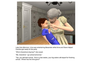Later that afternoon, Uma was entertaining Alexander while Anne and Diane helped
Carolina get ready for the party.
“Who‟s Grandma‟s big boy?” she cooed.
“Me, Grandma! I go school tomorrow.”
“Yes, you will start school. And in a few weeks, your big sisters will depart for finishing
school. Where has the time gone?”
 
