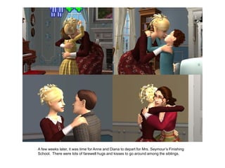 A few weeks later, it was time for Anne and Diana to depart for Mrs. Seymour‟s Finishing
School. There were lots of farewell hugs and kisses to go around among the siblings.
 