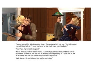 Thomas hugged his oldest daughter close. “Remember what I told you. You will conduct
yourself like a lady, or I‟ll have you home so fast it will make your head spin.”
“Yes, Papa. I promise to be good.”
“Never mind your father,” said Carolina. “Learn all you can at school, and take care of
your sister. Make sure that she and Mr. Pasang behave properly, as I know that he will
be at college and that it is not far away from Mrs. Seymour‟s.”
“I will, Mama. Di and I always look out for each other.”
 