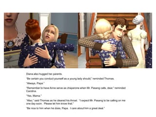 Diana also hugged her parents.
“Be certain you conduct yourself as a young lady should,” reminded Thomas.
“Always, Papa.”
“Remember to have Anne serve as chaperone when Mr. Pasang calls, dear,” reminded
Carolina.
“Yes, Mama.”
“Also,” said Thomas as he cleared his throat. “I expect Mr. Pasang to be calling on me
one day soon. Please let him know that.”
“Be nice to him when he does, Papa. I care about him a great deal.”
 