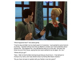 “What happened then?” she asked gently.
“I had to stay and fight, but my heart wasn‟t in it anymore. I just wanted to come home to
my family. I wanted nothing more that my Mother‟s comfort, but I had to tell Eliza about
Horace first. She slapped me; I can still feel the sting of it to this day. And then she
threw me out of her house, saying that she never wanted to se me again. So I ran.”
“Where did you go?”
“Here. Well, to that horrible rooming house that you found me in. I had almost no
money to my name, and I was afraid to face my family after Eliza‟s reaction.”
“So you have not seen or spoken with your family in over ten years?”
 