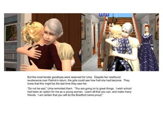 But the most tender goodbyes were reserved for Uma. Despite her newfound
exuberance over Patrick‟s return, the girls could see how frail she had become. They
knew that this might be the last time they saw her.
“Do not be sad,” Uma reminded them. “You are going on to great things. I wish school
had been an option for me as a young woman. Learn all that you can, and make many
friends. I am certain that you will do the Bradford name proud.”
 