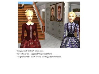 “Are you ready for this?” asked Anne.
“As I will ever be, I supposed,” responded Diana.
The girls heard the coach wheels, and they put on their coats.
 