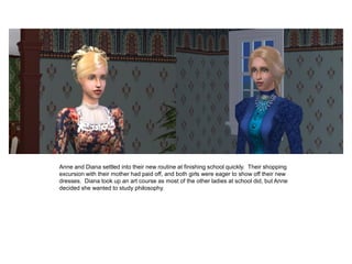 Anne and Diana settled into their new routine at finishing school quickly. Their shopping
excursion with their mother had paid off, and both girls were eager to show off their new
dresses. Diana took up an art course as most of the other ladies at school did, but Anne
decided she wanted to study philosophy.
 