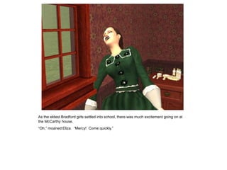 As the eldest Bradford girls settled into school, there was much excitement going on at
the McCarthy house.
“Oh,” moaned Eliza. “Mercy! Come quickly.”
 