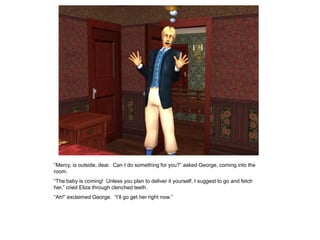 “Mercy, is outside, dear. Can I do something for you?” asked George, coming into the
room.
“The baby is coming! Unless you plan to deliver it yourself, I suggest to go and fetch
her,” cried Eliza through clenched teeth.
“Ah!” exclaimed George. “I‟ll go get her right now.”
 