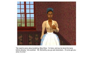 “No need to worry about anything, Miss Eliza. I‟m here, and you‟ve done this twice
before already,” she soothed. “Mr. McCarthy, you go wait downstairs. I‟ll come get you
when it‟s time.”
 