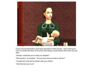 It was not long before Mercy went back downstairs to fetch George. Upon entering the
room he shared with Eliza, he found his wife holding a small creature with brown hair and
eyes.
“George, I would like you to meet your daughter.”
“She‟s perfect,” he breathed. “Do you know what you‟d like to call her?”
“I thought we could call her Amelia, after your mother.”
“I like that idea very much.”
 