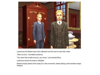 Lawrence and Robert were soon allowed into the room to see their sister.
“She‟s so tiny,” marveled Lawrence.
“You were that small once too, you know,” commented Eliza.
Lawrence shook his head in disbelief.
Robert simply stared at the baby for a few moments, before taking a few tentative steps
forward.
 