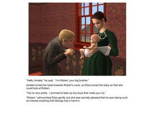 “Hello, Amelia,” he said. “I‟m Robert, your big brother.”
Amelia turned her head towards Robert‟s voice, so Eliza turned the baby so that she
could look at Robert.
“You‟re very pretty. I promise to beat up any boys that make you cry.”
“Robert,” admonished Eliza gently, but she was secretly pleased that he was taking such
an interest anything that George had a hand in.
 