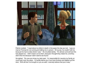 Patrick nodded. “I read about my father‟s death in the paper the day we met. I was so
mad at Thomas for not coming and telling me in person. Of course, he couldn‟t tell me
because he had no idea where I was.” He chuckled darkly. “It‟s almost comical how this
has played out. I didn‟t reach out to them, because I thought they hated me, and they
didn‟t find me because I didn‟t want to be found.”
He sighed. “So now you know my dark past. I‟m responsible for causing my family so
much pain over the years. I‟d hardly blame you if you took Andrew and walked out the
door. With all that I‟ve brought on you as well, I scarcely believe that you‟d stay.”
 