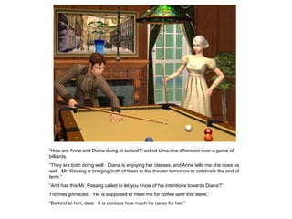 “How are Anne and Diana doing at school?” asked Uma one afternoon over a game of
billiards.
“They are both doing well. Diana is enjoying her classes, and Anne tells me she does as
well. Mr. Pasang is bringing both of them to the theater tomorrow to celebrate the end of
term.”
“And has this Mr. Pasang called to let you know of his intentions towards Diana?”
Thomas grimaced. “He is supposed to meet me for coffee later this week.”
“Be kind to him, dear. It is obvious how much he cares for her.”
 