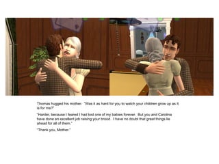 Thomas hugged his mother. “Was it as hard for you to watch your children grow up as it
is for me?”
“Harder, because I feared I had lost one of my babies forever. But you and Carolina
have done an excellent job raising your brood. I have no doubt that great things lie
ahead for all of them.”
“Thank you, Mother.”
 