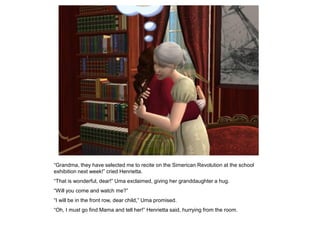 “Grandma, they have selected me to recite on the Simerican Revolution at the school
exhibition next week!” cried Henrietta.
“That is wonderful, dear!” Uma exclaimed, giving her granddaughter a hug.
“Will you come and watch me?”
“I will be in the front row, dear child,” Uma promised.
“Oh, I must go find Mama and tell her!” Henrietta said, hurrying from the room.
 