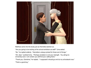 Matthew came into the study just as Henrietta dashed out.
“Are you going to be reciting at the school exhibition as well?” Uma asked.
“No,” he replied sullenly. “Henrietta is always picked for those sort of things.”
“Oh, dear,” soothed Uma. “Perhaps recitation is not your strength. You will go to
University soon; I am certain you will find your calling there.”
“Thank you, Grandma,” he replied. “I supposed I should go and do my schoolwork now.”
“That‟s a good boy.”
 
