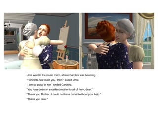 Uma went to the music room, where Carolina was beaming.
“Henrietta has found you, then?” asked Uma.
“I am so proud of her,” smiled Carolina.
“You have been an excellent mother to all of them, dear.”
“Thank you, Mother. I could not have done it without your help.”
“Thank you, dear.”
 