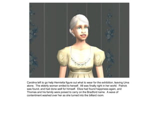 Carolina left to go help Henrietta figure out what to wear for the exhibition, leaving Uma
alone. The elderly woman smiled to herself. All was finally right in her world. Patrick
was found, and had done well for himself. Eliza had found happiness again, and
Thomas and his family were poised to carry on the Bradford name. A wave of
contentment washed over her as she turned into the billiard room.
 