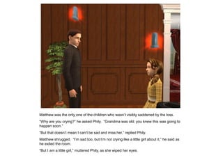 Matthew was the only one of the children who wasn‟t visibly saddened by the loss.
“Why are you crying?” he asked Phily. “Grandma was old; you knew this was going to
happen soon.”
“But that doesn‟t mean I can‟t be sad and miss her,” replied Phily.
Matthew shrugged. “I‟m sad too, but I‟m not crying like a little girl about it,” he said as
he exited the room.
“But I am a little girl,” muttered Phily, as she wiped her eyes.
 