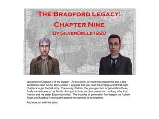 Welcome to Chapter 9 of my legacy! At this point, so much has happened that a few
sentences can‟t do the story justice. I suggest that you read the prologue and first eight
chapters to get the full story. Previously, Patrick, the youngest son of generation three,
finally came home to his family. And just in time, as Uma passed on not long after that.
Patrick and his sister Eliza reconciled. The troubles of generation four began, as Robert
Alcott and Matilda Ryan fought against her parents to be together.
And now, on with the story.
 