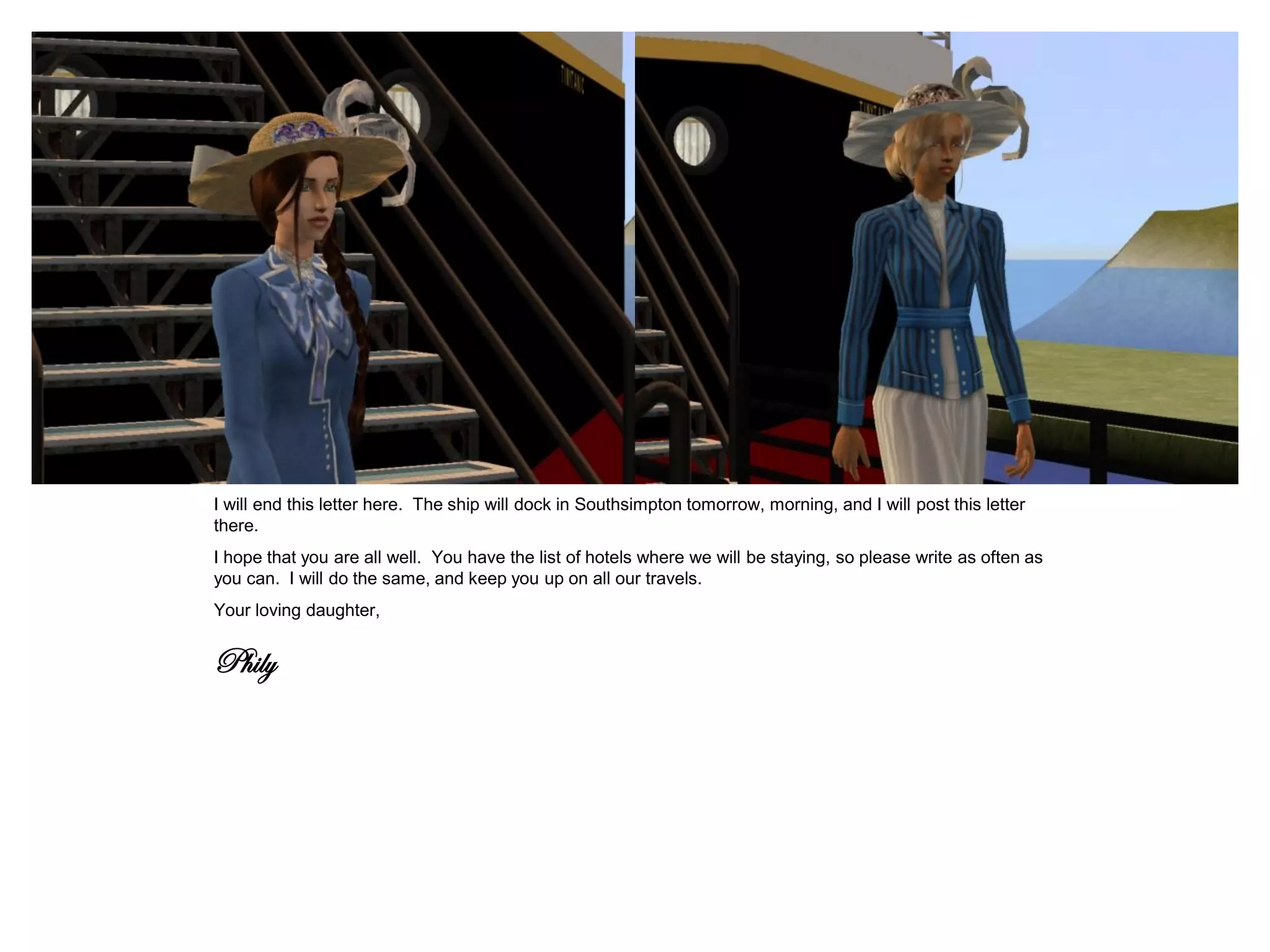 I will end this letter here. The ship will dock in Southsimpton tomorrow, morning, and I will post this letter
there.
I hope that you are all well. You have the list of hotels where we will be staying, so please write as often as
you can. I will do the same, and keep you up on all our travels.
Your loving daughter,


Phily
 
