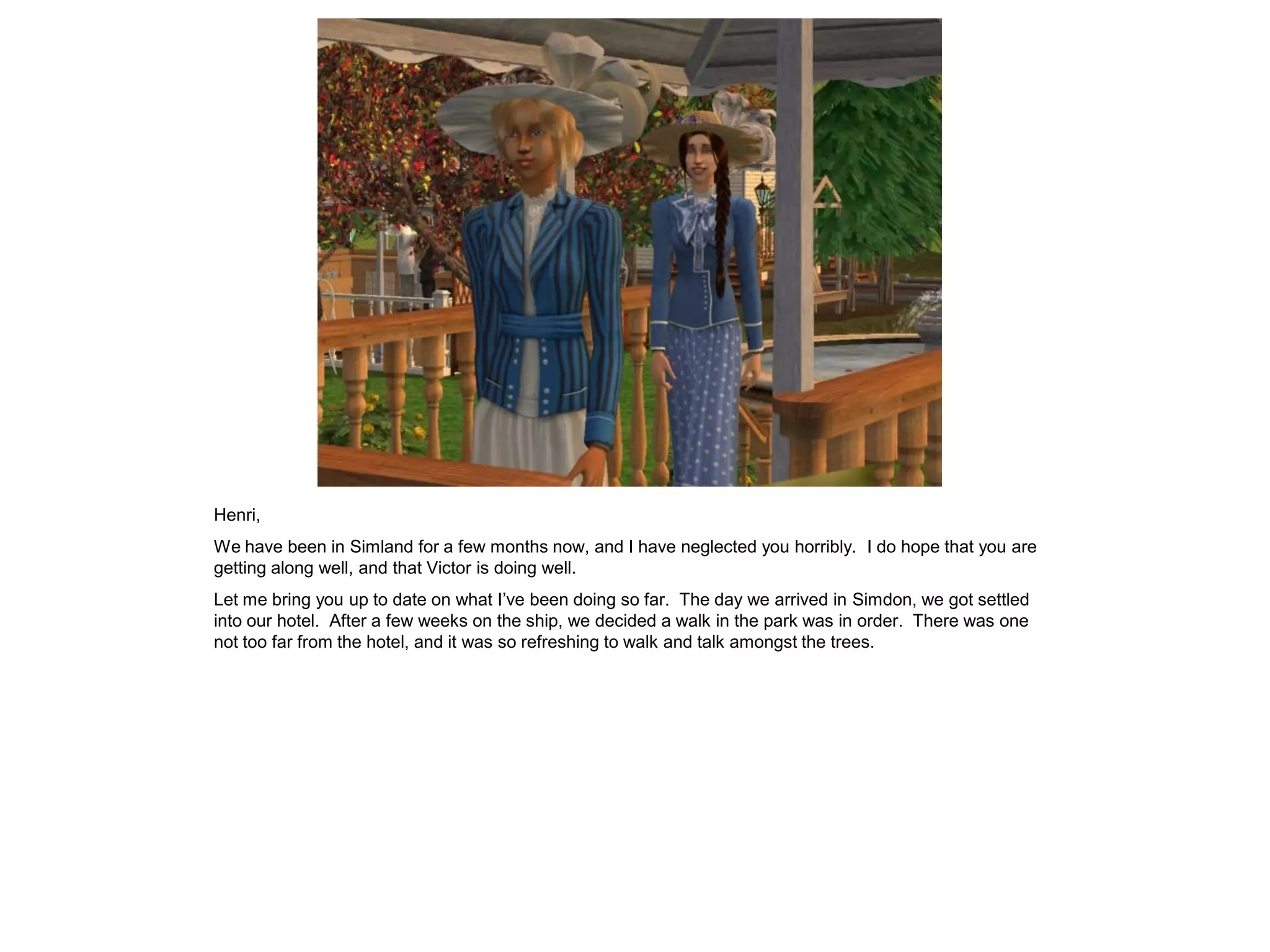 Henri,
We have been in Simland for a few months now, and I have neglected you horribly. I do hope that you are
getting along well, and that Victor is doing well.
Let me bring you up to date on what I’ve been doing so far. The day we arrived in Simdon, we got settled
into our hotel. After a few weeks on the ship, we decided a walk in the park was in order. There was one
not too far from the hotel, and it was so refreshing to walk and talk amongst the trees.
 