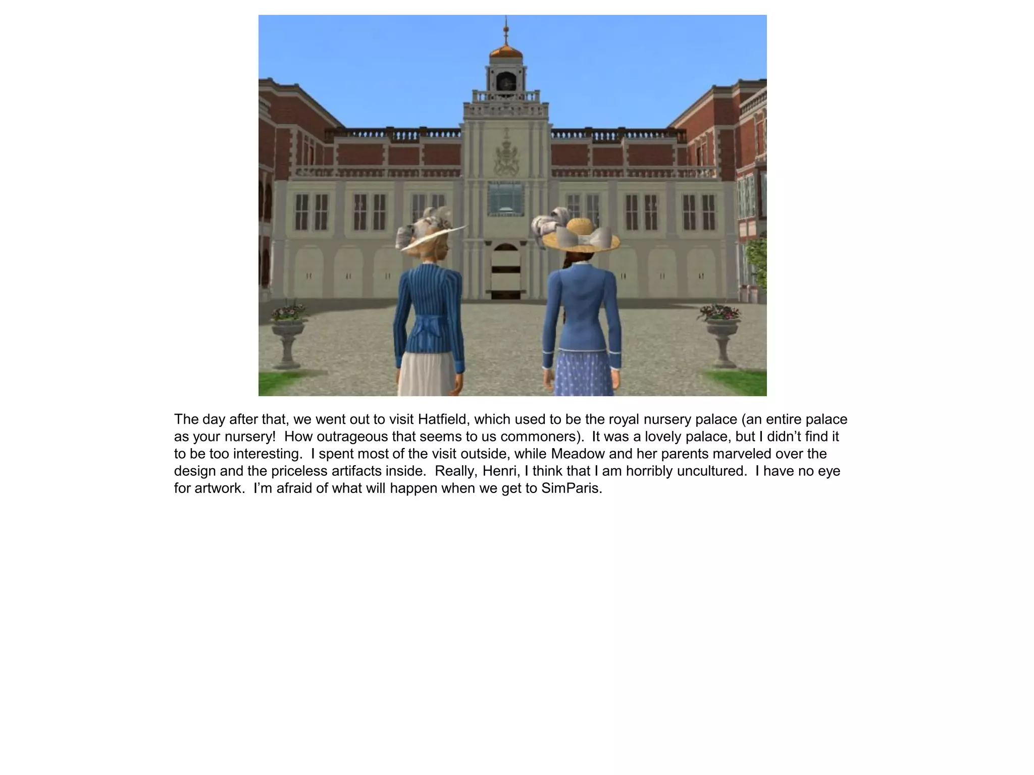 The day after that, we went out to visit Hatfield, which used to be the royal nursery palace (an entire palace
as your nursery! How outrageous that seems to us commoners). It was a lovely palace, but I didn’t find it
to be too interesting. I spent most of the visit outside, while Meadow and her parents marveled over the
design and the priceless artifacts inside. Really, Henri, I think that I am horribly uncultured. I have no eye
for artwork. I’m afraid of what will happen when we get to SimParis.
 