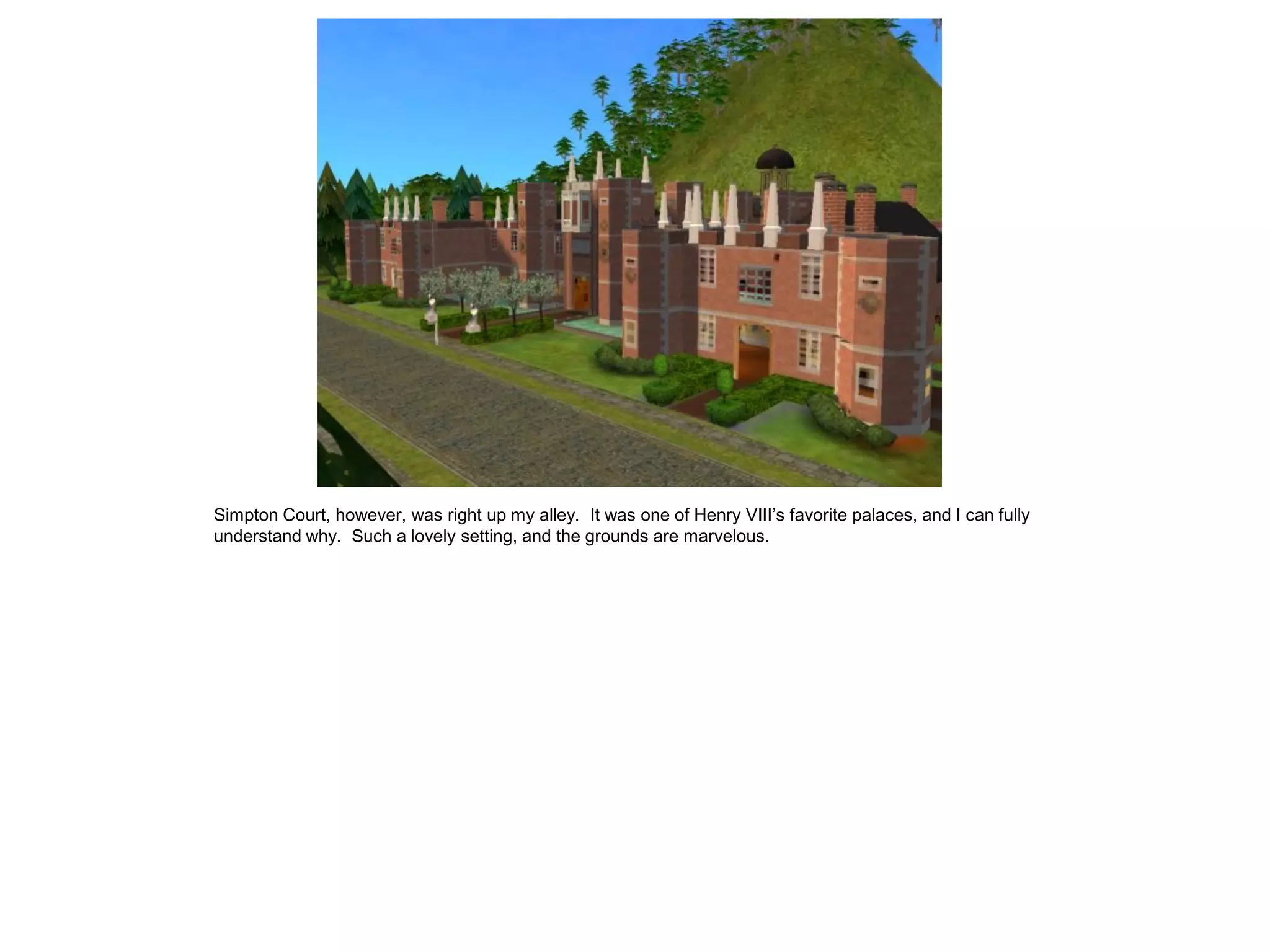 Simpton Court, however, was right up my alley. It was one of Henry VIII’s favorite palaces, and I can fully
understand why. Such a lovely setting, and the grounds are marvelous.
 