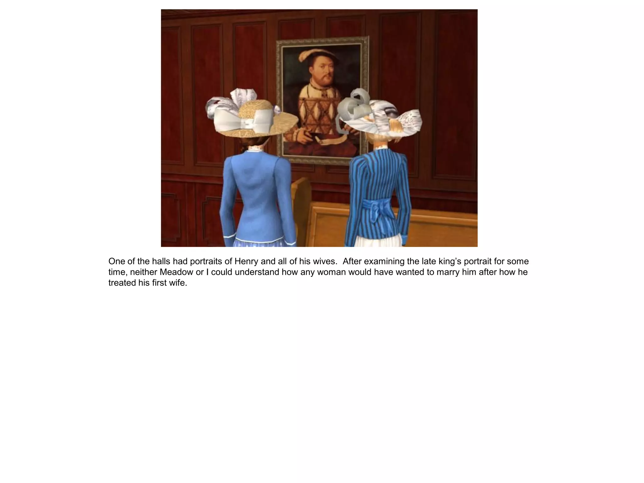 One of the halls had portraits of Henry and all of his wives. After examining the late king’s portrait for some
time, neither Meadow or I could understand how any woman would have wanted to marry him after how he
treated his first wife.
 