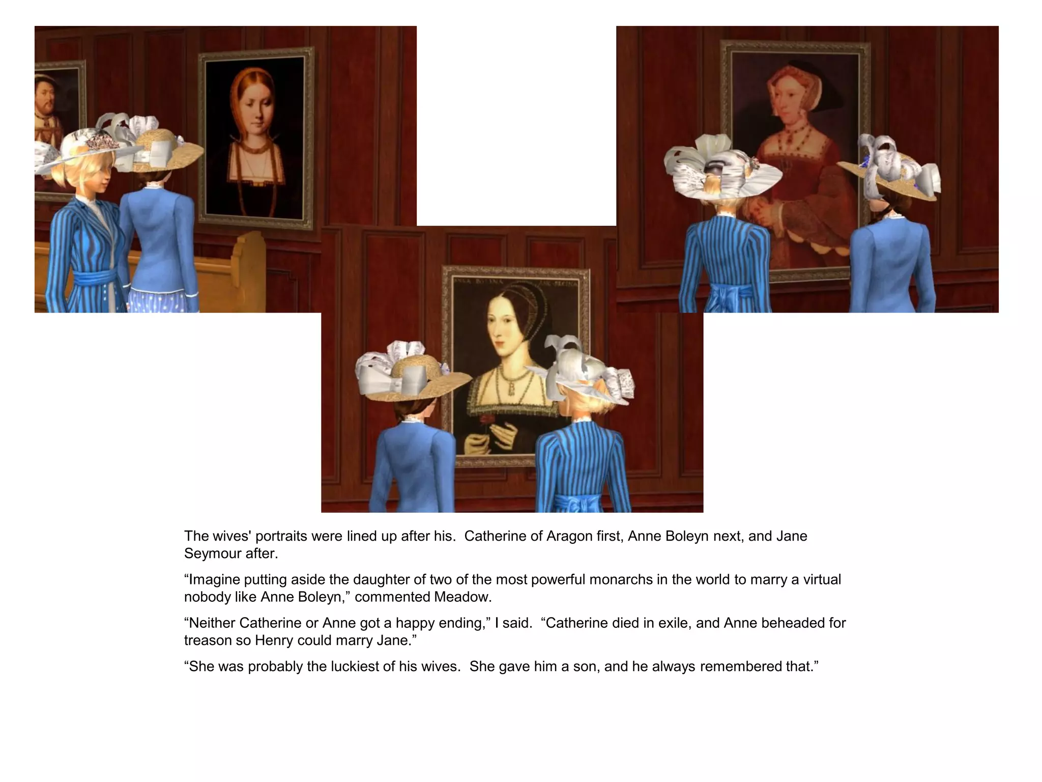 The wives' portraits were lined up after his. Catherine of Aragon first, Anne Boleyn next, and Jane
Seymour after.
“Imagine putting aside the daughter of two of the most powerful monarchs in the world to marry a virtual
nobody like Anne Boleyn,” commented Meadow.
“Neither Catherine or Anne got a happy ending,” I said. “Catherine died in exile, and Anne beheaded for
treason so Henry could marry Jane.”
“She was probably the luckiest of his wives. She gave him a son, and he always remembered that.”
 